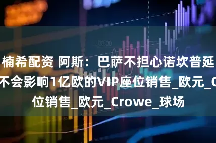楠希配资 阿斯：巴萨不担心诺坎普延迟开放，因不会影响1亿欧的VIP座位销售_欧元_Crowe_球场