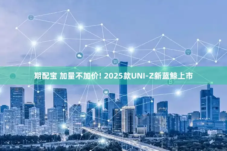 期配宝 加量不加价! 2025款UNI-Z新蓝鲸上市