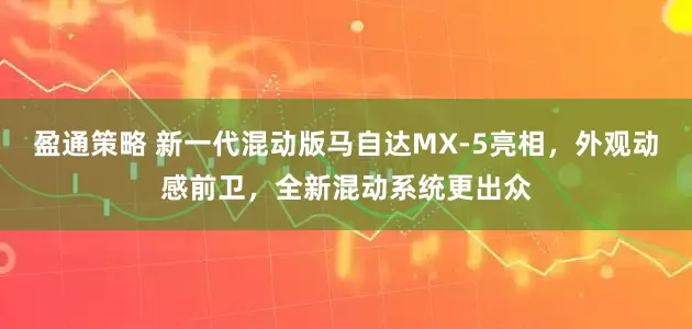 盈通策略 新一代混动版马自达MX-5亮相，外观动感前卫，全新混动系统更出众