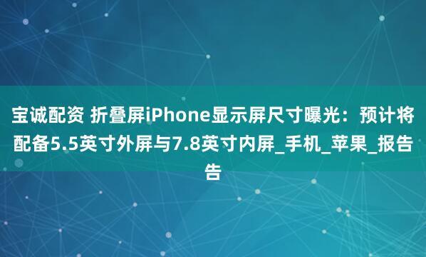 宝诚配资 折叠屏iPhone显示屏尺寸曝光：预计将配备5.5英寸外屏与7.8英寸内屏_手机_苹果_报告
