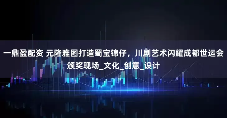 一鼎盈配资 元隆雅图打造蜀宝锦仔，川剧艺术闪耀成都世运会颁奖现场_文化_创意_设计