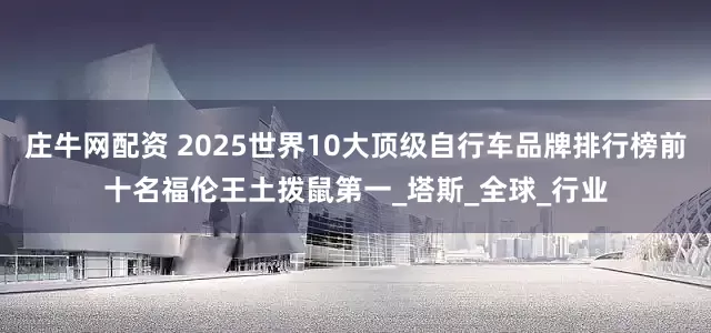 庄牛网配资 2025世界10大顶级自行车品牌排行榜前十名福伦王土拨鼠第一_塔斯_全球_行业