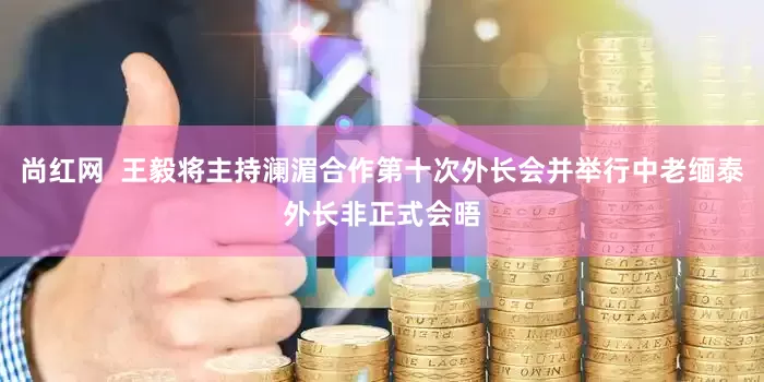 尚红网  王毅将主持澜湄合作第十次外长会并举行中老缅泰外长非正式会晤