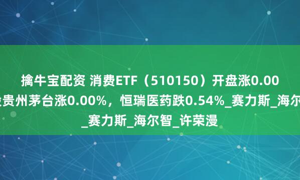 擒牛宝配资 消费ETF(510150)开盘涨0.00%,重仓股贵州茅台涨0.00%,恒瑞医药跌0.54%_赛力斯_海尔智_许荣漫