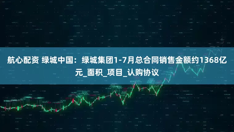 航心配资 绿城中国：绿城集团1-7月总合同销售金额约1368亿元_面积_项目_认购协议