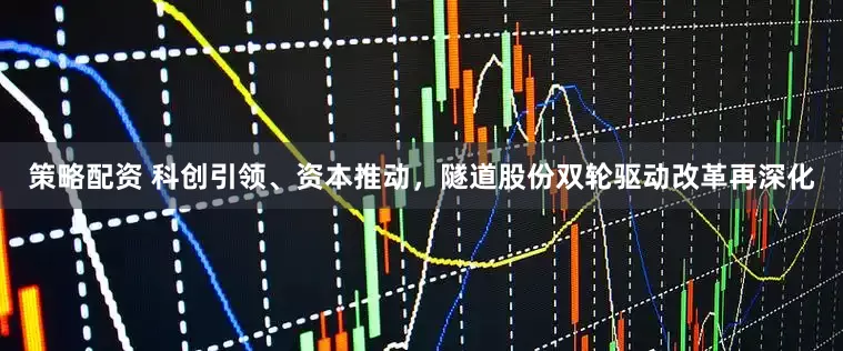 策略配资 科创引领、资本推动，隧道股份双轮驱动改革再深化