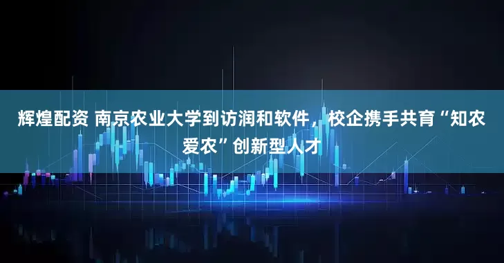 辉煌配资 南京农业大学到访润和软件,校企携手共育“知农爱农”创新型人才