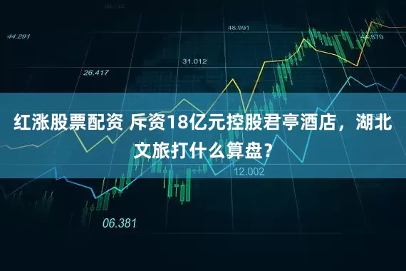 红涨股票配资 斥资18亿元控股君亭酒店，湖北文旅打什么算盘？