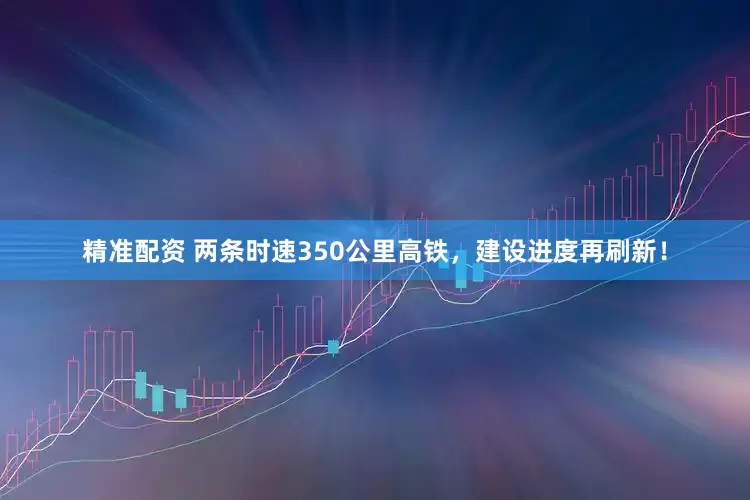 精准配资 两条时速350公里高铁，建设进度再刷新！