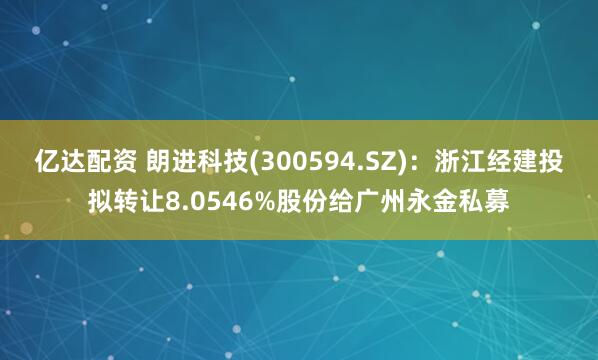 亿达配资 朗进科技(300594.SZ)：浙江经建投拟转让8.0546%股份给广州永金私募