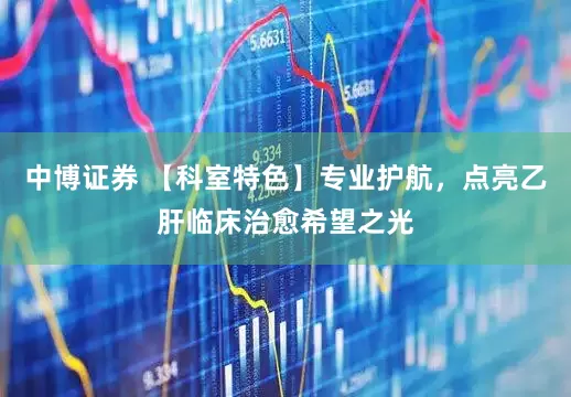 中博证券 【科室特色】专业护航，点亮乙肝临床治愈希望之光